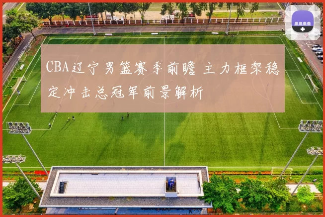CBA辽宁男篮赛季前瞻 主力框架稳定冲击总冠军前景解析