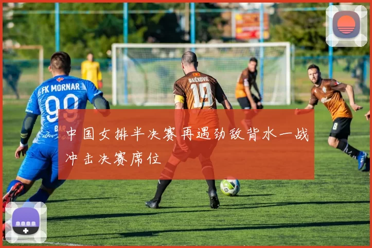 中国女排半决赛再遇劲敌背水一战冲击决赛席位