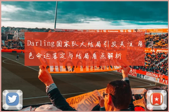 Darling国家队大结局引发关注 角色命运落定与结局看点解析