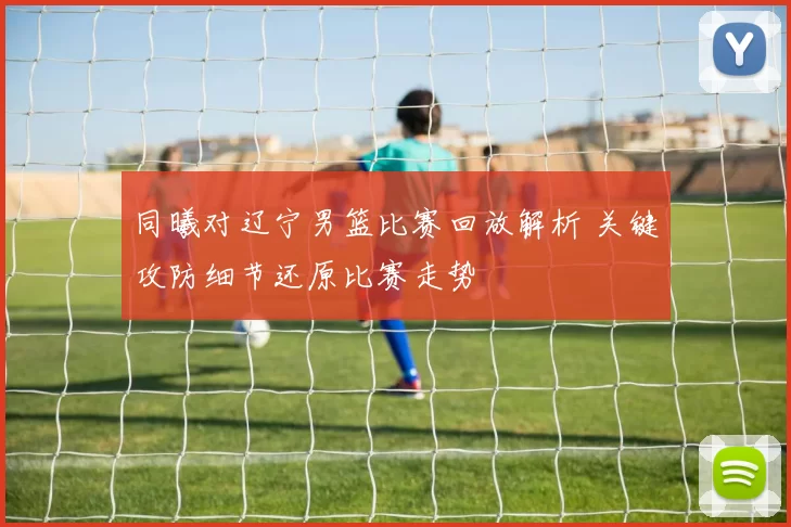 同曦对辽宁男篮比赛回放解析 关键攻防细节还原比赛走势