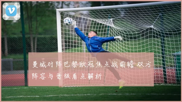 曼城对阵巴黎欧冠焦点战前瞻 双方阵容与晋级看点解析