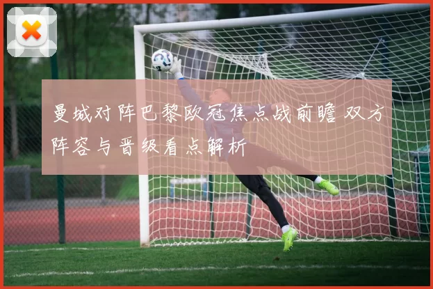 曼城对阵巴黎欧冠焦点战前瞻 双方阵容与晋级看点解析