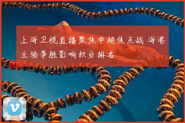 上海卫视直播聚焦中超焦点战 海港主场争胜影响积分排名
