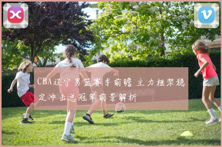 CBA辽宁男篮赛季前瞻 主力框架稳定冲击总冠军前景解析