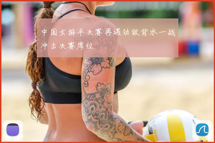中国女排半决赛再遇劲敌背水一战冲击决赛席位