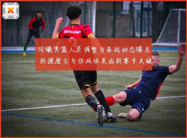 同曦男篮人员调整与备战动态曝光 新援磨合与伤病恢复成新赛季关键