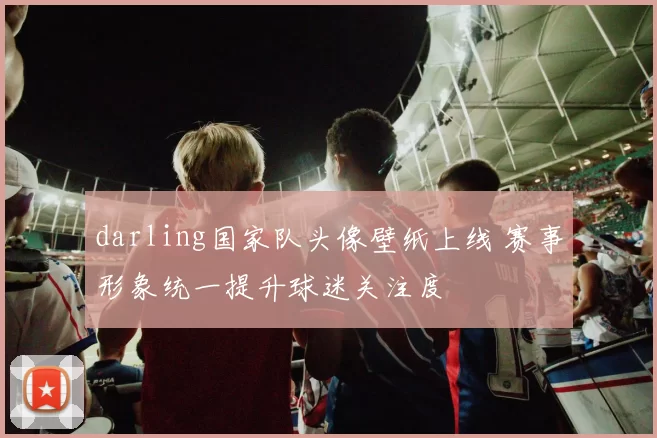 darling国家队头像壁纸上线 赛事形象统一提升球迷关注度