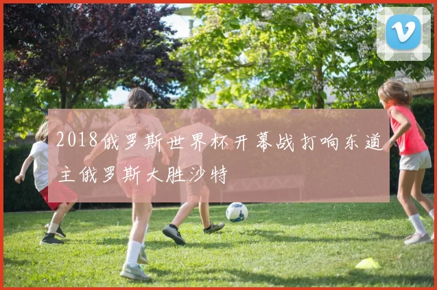 2018俄罗斯世界杯开幕战打响东道主俄罗斯大胜沙特