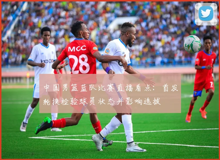 中国男篮蓝队比赛直播看点：首发轮换检验球员状态并影响选拔