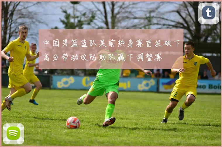 中国男篮蓝队吴前热身赛首发砍下高分带动攻防助队赢下调整赛