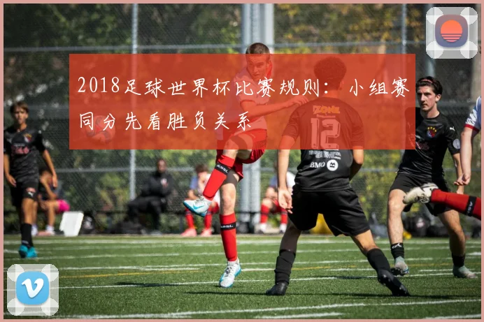 2018足球世界杯比赛规则:小组赛同分先看胜负关系