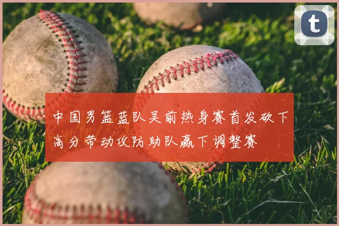 中国男篮蓝队吴前热身赛首发砍下高分带动攻防助队赢下调整赛
