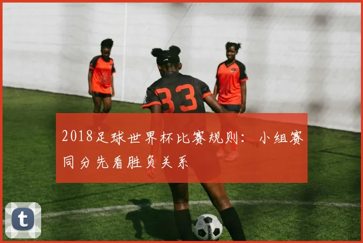 2018足球世界杯比赛规则:小组赛同分先看胜负关系