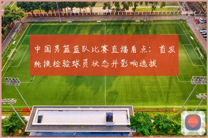中国男篮蓝队比赛直播看点：首发轮换检验球员状态并影响选拔