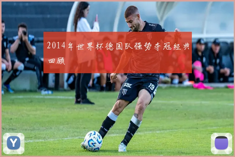 2014年世界杯德国队强势夺冠经典回顾