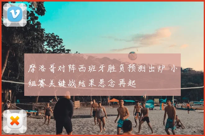 摩洛哥对阵西班牙胜负预测出炉 小组赛关键战结果悬念再起