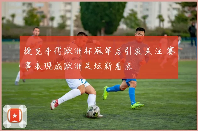 捷克夺得欧洲杯冠军后引发关注 赛事表现成欧洲足坛新看点