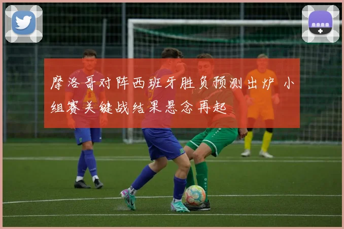 摩洛哥对阵西班牙胜负预测出炉 小组赛关键战结果悬念再起
