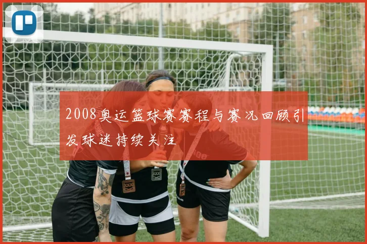 2008奥运篮球赛赛程与赛况回顾引发球迷持续关注
