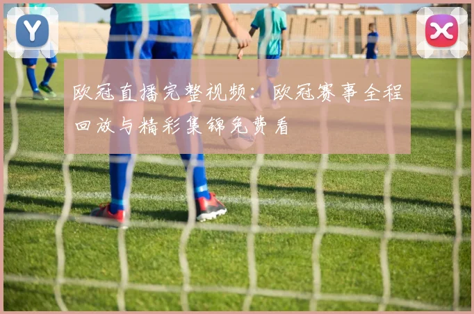 欧冠直播完整视频:欧冠赛事全程回放与精彩集锦免费看